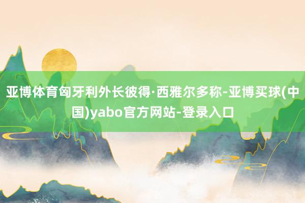 亚博体育匈牙利外长彼得·西雅尔多称-亚博买球(中国)yabo官方网站-登录入口