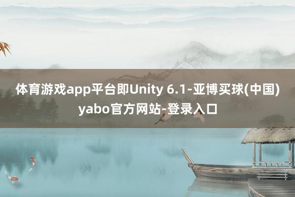 体育游戏app平台即Unity 6.1-亚博买球(中国)yabo官方网站-登录入口