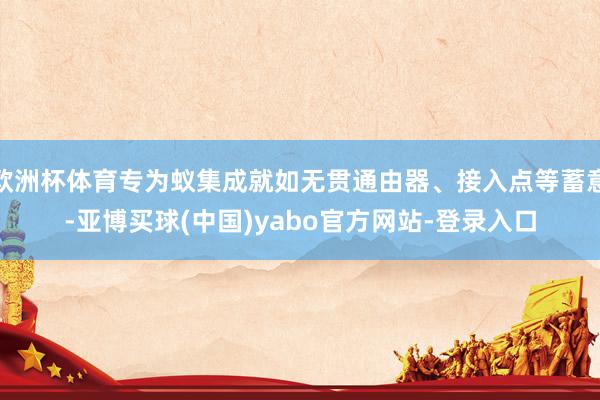 欧洲杯体育专为蚁集成就如无贯通由器、接入点等蓄意-亚博买球(中国)yabo官方网站-登录入口