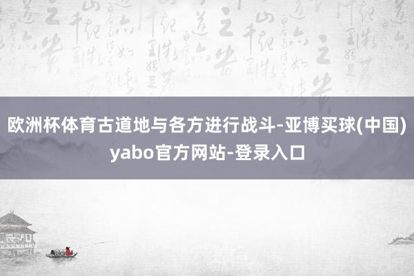 欧洲杯体育古道地与各方进行战斗-亚博买球(中国)yabo官方网站-登录入口