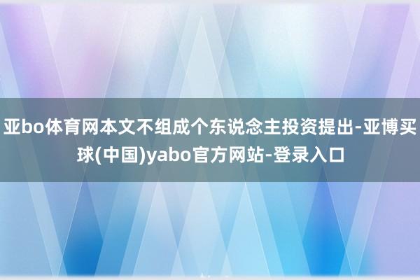 亚bo体育网本文不组成个东说念主投资提出-亚博买球(中国)yabo官方网站-登录入口
