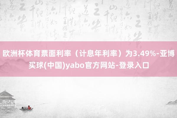 欧洲杯体育票面利率（计息年利率）为3.49%-亚博买球(中国)yabo官方网站-登录入口