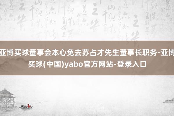 亚博买球董事会本心免去苏占才先生董事长职务-亚博买球(中国)yabo官方网站-登录入口