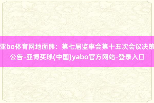 亚bo体育网地面熊：第七届监事会第十五次会议决策公告-亚博买球(中国)yabo官方网站-登录入口
