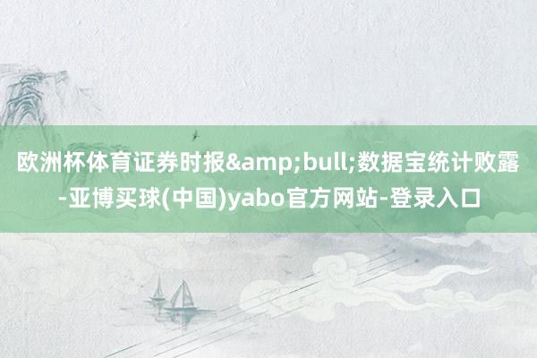 欧洲杯体育证券时报&bull;数据宝统计败露-亚博买球(中国)yabo官方网站-登录入口