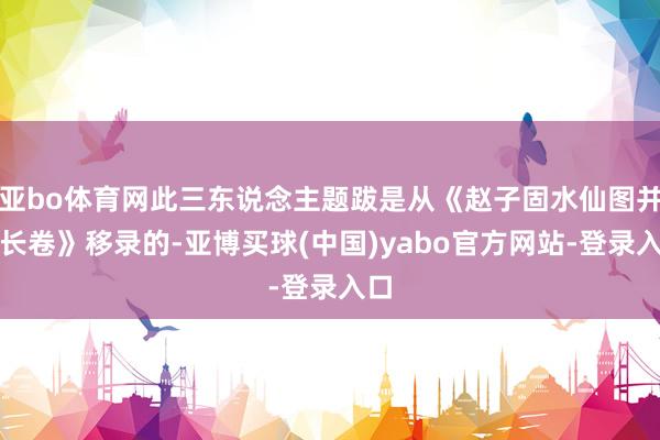 亚bo体育网此三东说念主题跋是从《赵子固水仙图并题长卷》移录的-亚博买球(中国)yabo官方网站-登录入口