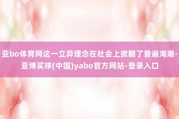 亚bo体育网这一立异理念在社会上掀翻了普遍海潮-亚博买球(中国)yabo官方网站-登录入口