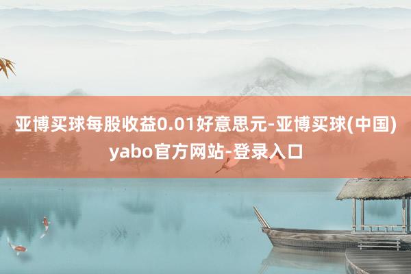 亚博买球每股收益0.01好意思元-亚博买球(中国)yabo官方网站-登录入口