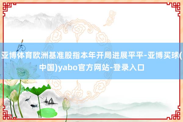 亚博体育欧洲基准股指本年开局进展平平-亚博买球(中国)yabo官方网站-登录入口