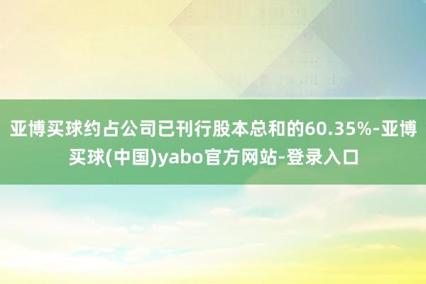 亚博买球约占公司已刊行股本总和的60.35%-亚博买球(中国)yabo官方网站-登录入口
