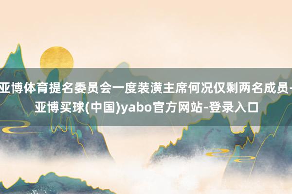 亚博体育提名委员会一度装潢主席何况仅剩两名成员-亚博买球(中国)yabo官方网站-登录入口