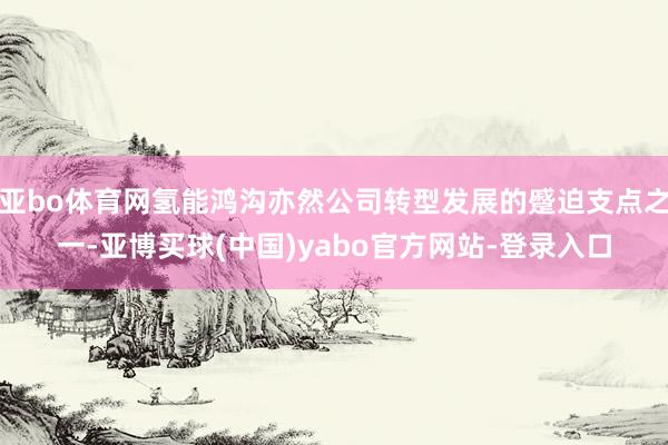 亚bo体育网氢能鸿沟亦然公司转型发展的蹙迫支点之一-亚博买球(中国)yabo官方网站-登录入口