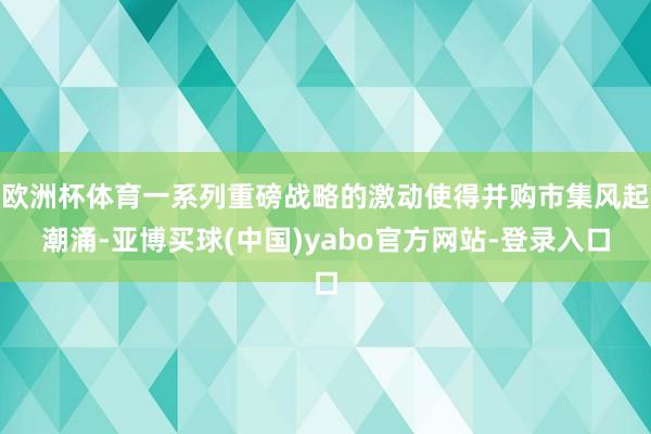 欧洲杯体育一系列重磅战略的激动使得并购市集风起潮涌-亚博买球(中国)yabo官方网站-登录入口