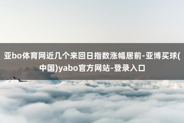 亚bo体育网近几个来回日指数涨幅居前-亚博买球(中国)yabo官方网站-登录入口