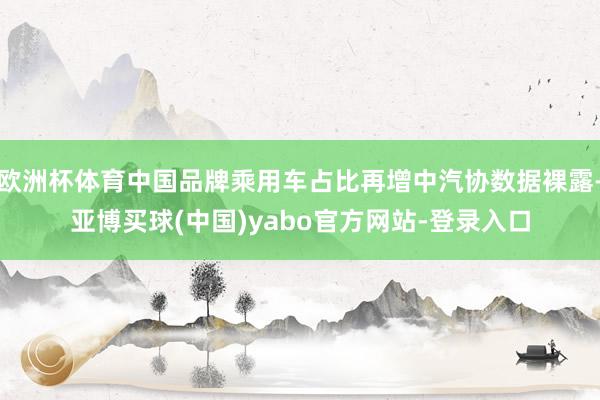 欧洲杯体育中国品牌乘用车占比再增中汽协数据裸露-亚博买球(中国)yabo官方网站-登录入口