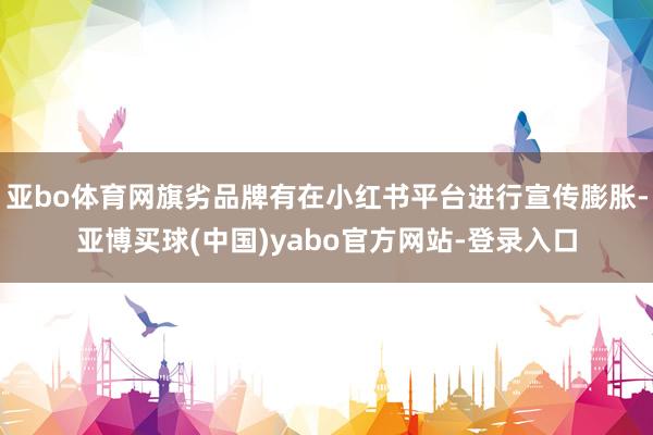 亚bo体育网旗劣品牌有在小红书平台进行宣传膨胀-亚博买球(中国)yabo官方网站-登录入口
