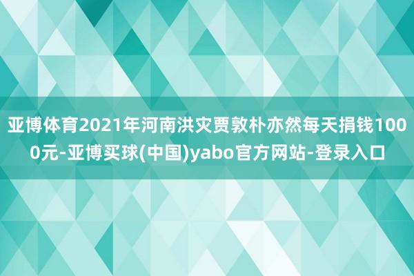 亚博体育2021年河南洪灾贾敦朴亦然每天捐钱1000元-亚博买球(中国)yabo官方网站-登录入口