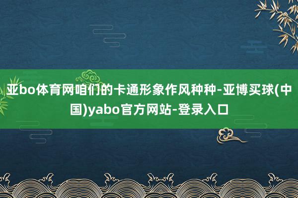 亚bo体育网咱们的卡通形象作风种种-亚博买球(中国)yabo官方网站-登录入口