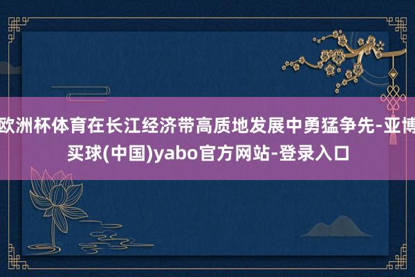 欧洲杯体育在长江经济带高质地发展中勇猛争先-亚博买球(中国)yabo官方网站-登录入口