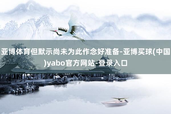 亚博体育但默示尚未为此作念好准备-亚博买球(中国)yabo官方网站-登录入口