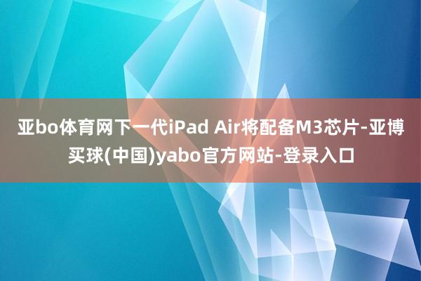 亚bo体育网下一代iPad Air将配备M3芯片-亚博买球(中国)yabo官方网站-登录入口