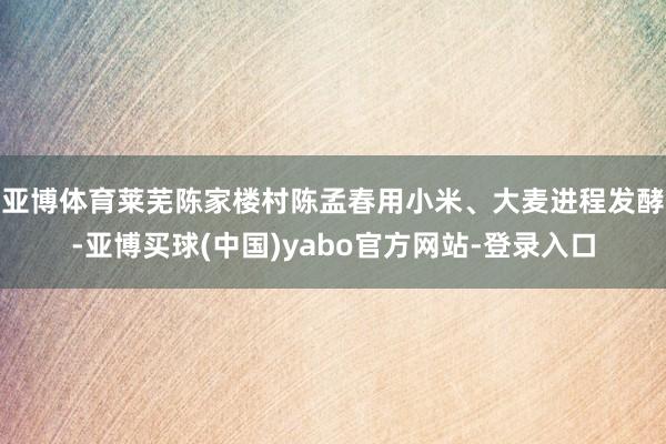 亚博体育莱芜陈家楼村陈孟春　　用小米、大麦进程发酵-亚博买球(中国)yabo官方网站-登录入口
