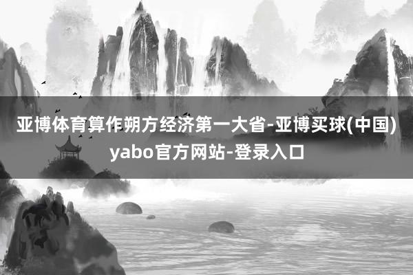 亚博体育　　算作朔方经济第一大省-亚博买球(中国)yabo官方网站-登录入口