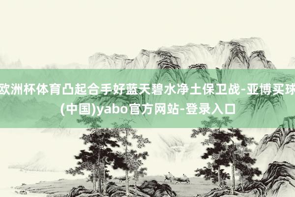 欧洲杯体育凸起合手好蓝天碧水净土保卫战-亚博买球(中国)yabo官方网站-登录入口