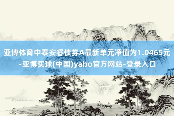 亚博体育中泰安睿债券A最新单元净值为1.0465元-亚博买球(中国)yabo官方网站-登录入口