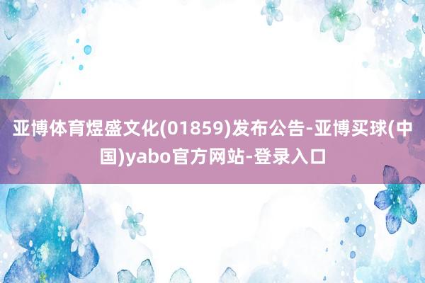 亚博体育煜盛文化(01859)发布公告-亚博买球(中国)yabo官方网站-登录入口