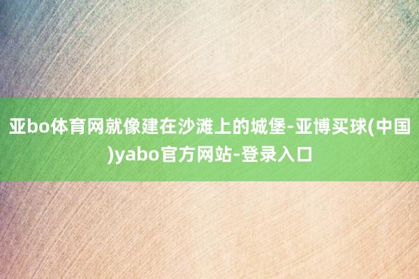 亚bo体育网就像建在沙滩上的城堡-亚博买球(中国)yabo官方网站-登录入口