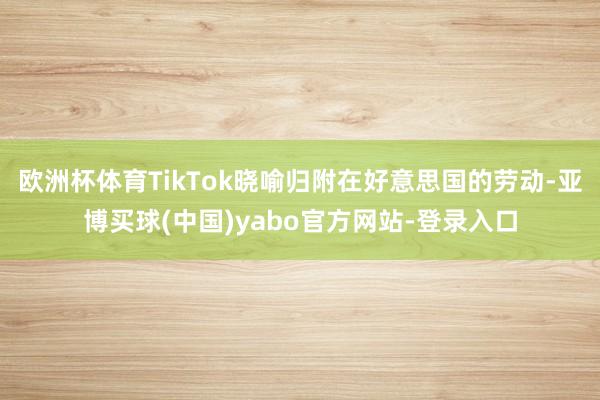 欧洲杯体育TikTok晓喻归附在好意思国的劳动-亚博买球(中国)yabo官方网站-登录入口