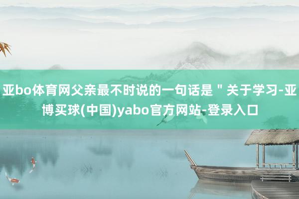 亚bo体育网父亲最不时说的一句话是＂关于学习-亚博买球(中国)yabo官方网站-登录入口