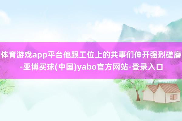 体育游戏app平台他跟工位上的共事们伸开强烈磋磨-亚博买球(中国)yabo官方网站-登录入口