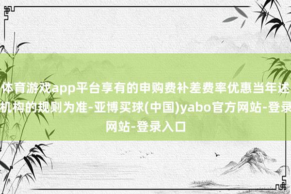 体育游戏app平台享有的申购费补差费率优惠当年述销售机构的规则为准-亚博买球(中国)yabo官方网站-登录入口