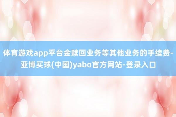 体育游戏app平台金赎回业务等其他业务的手续费-亚博买球(中国)yabo官方网站-登录入口