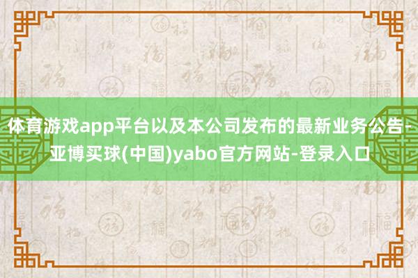 体育游戏app平台以及本公司发布的最新业务公告-亚博买球(中国)yabo官方网站-登录入口