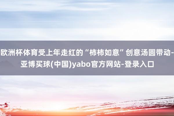 欧洲杯体育受上年走红的“柿柿如意”创意汤圆带动-亚博买球(中国)yabo官方网站-登录入口