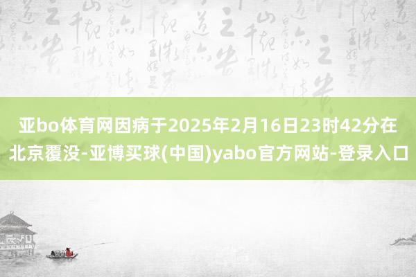亚bo体育网因病于2025年2月16日23时42分在北京覆没-亚博买球(中国)yabo官方网站-登录入口