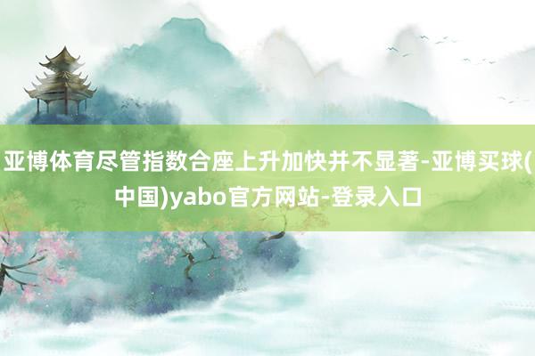 亚博体育尽管指数合座上升加快并不显著-亚博买球(中国)yabo官方网站-登录入口