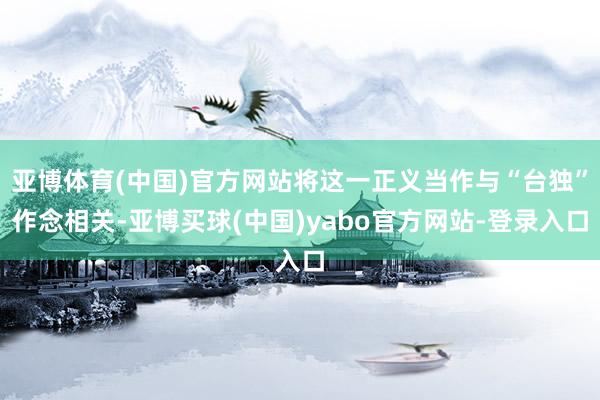亚博体育(中国)官方网站将这一正义当作与“台独”作念相关-亚博买球(中国)yabo官方网站-登录入口