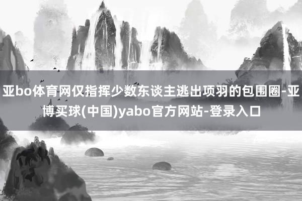 亚bo体育网仅指挥少数东谈主逃出项羽的包围圈-亚博买球(中国)yabo官方网站-登录入口
