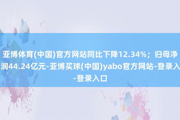 亚博体育(中国)官方网站同比下降12.34%；归母净利润44.24亿元-亚博买球(中国)yabo官方网站-登录入口