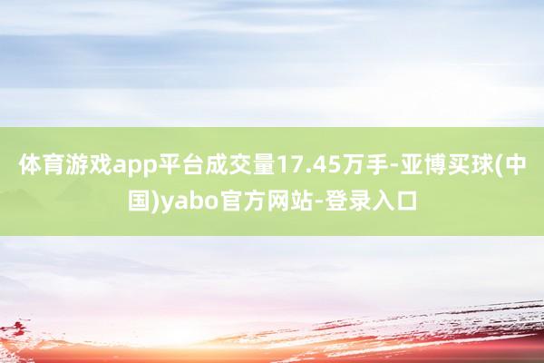 体育游戏app平台成交量17.45万手-亚博买球(中国)yabo官方网站-登录入口