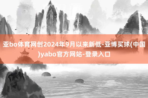 亚bo体育网创2024年9月以来新低-亚博买球(中国)yabo官方网站-登录入口