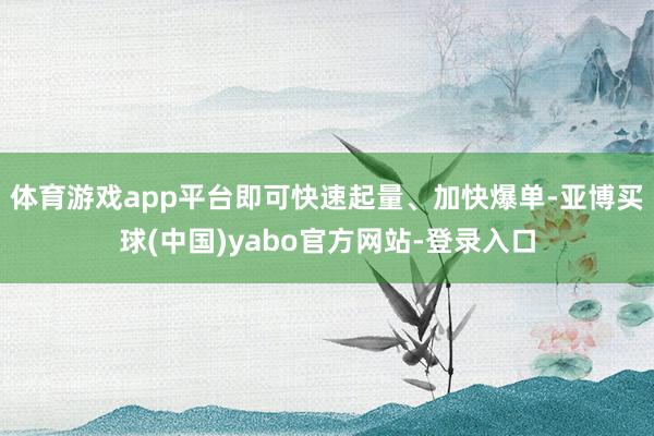 体育游戏app平台即可快速起量、加快爆单-亚博买球(中国)yabo官方网站-登录入口