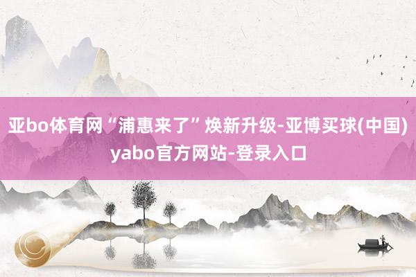 亚bo体育网“浦惠来了”焕新升级-亚博买球(中国)yabo官方网站-登录入口