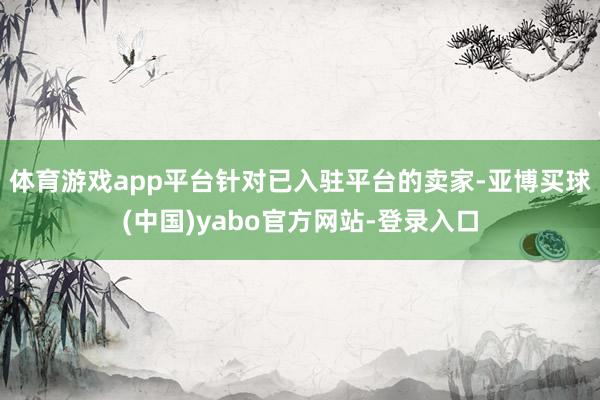 体育游戏app平台针对已入驻平台的卖家-亚博买球(中国)yabo官方网站-登录入口