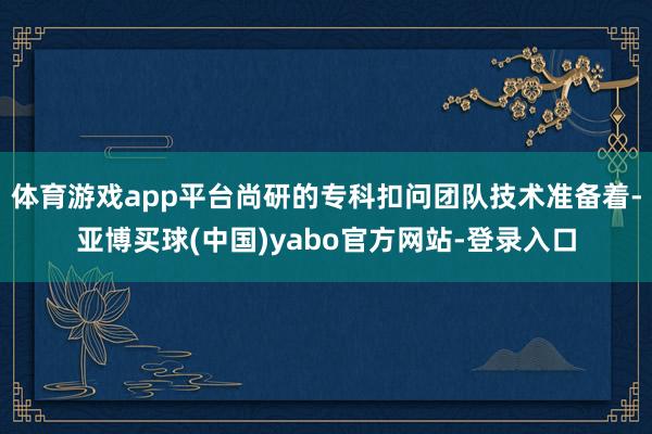 体育游戏app平台尚研的专科扣问团队技术准备着-亚博买球(中国)yabo官方网站-登录入口