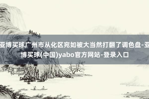 亚博买球广州市从化区宛如被大当然打翻了调色盘-亚博买球(中国)yabo官方网站-登录入口